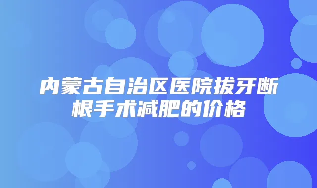 内蒙古自治区医院拔牙断根手术减肥的价格