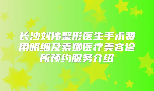 长沙刘伟整形医生手术费用明细及索娜医疗美容诊所预约服务介绍
