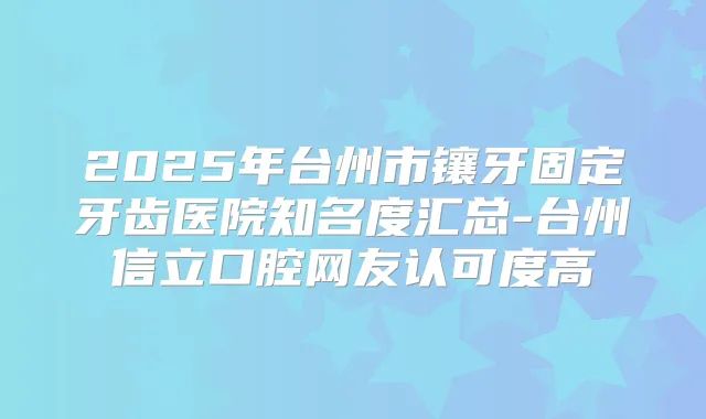 2025年台州市镶牙固定牙齿医院知名度汇总-台州信立口腔网友认可度高