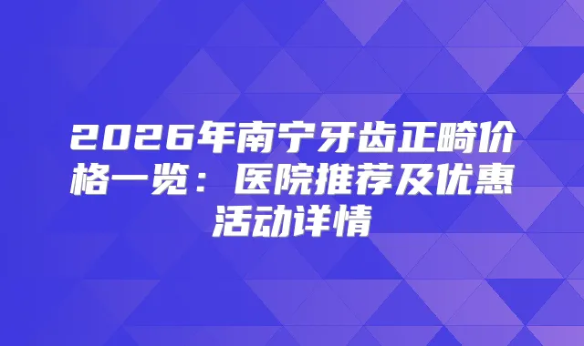 2026年南宁牙齿正畸价格一览：医院推荐及优惠活动详情
