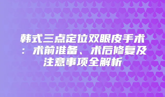 韩式三点定位双眼皮手术：术前准备、术后修复及注意事项全解析