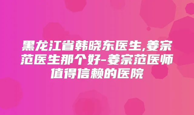 黑龙江省韩晓东医生,姜宗范医生那个好-姜宗范医师值得信赖的医院