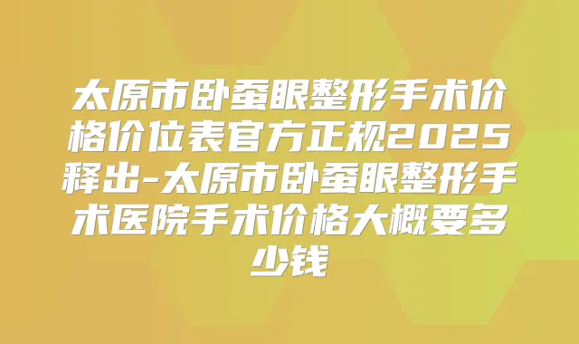 太原市卧蚕眼整形手术价格价位表官方正规2025释出-太原市卧蚕眼整形手术医院手术价格大概要多少钱