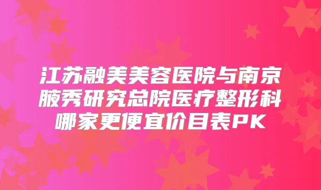 江苏融美美容医院与南京腋秀研究总院医疗整形科哪家更便宜价目表PK