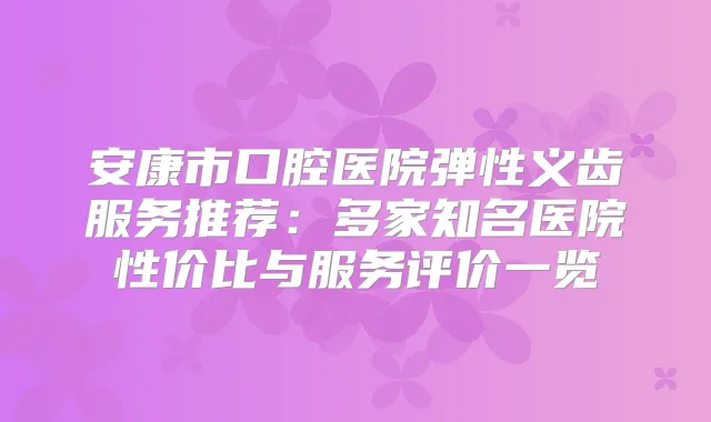 安康市口腔医院弹性义齿服务推荐:多家知名医院性价比与服务评价一览