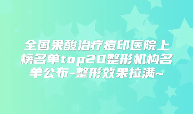 全国果酸痘印医院上榜名单top20整形机构名单公布-整形效果拉满~