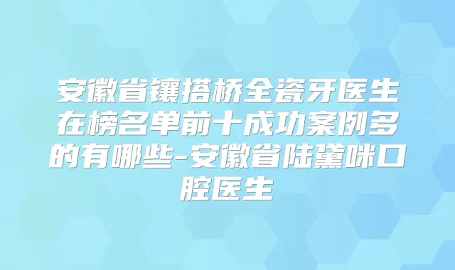 安徽省镶搭桥全瓷牙医生在榜名单前十成功案例多的有哪些-安徽省陆黛咪口腔医生