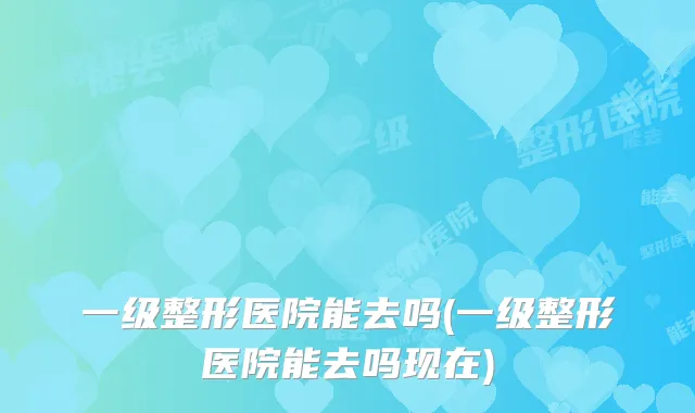 一级整形医院能去吗(一级整形医院能去吗现在)
