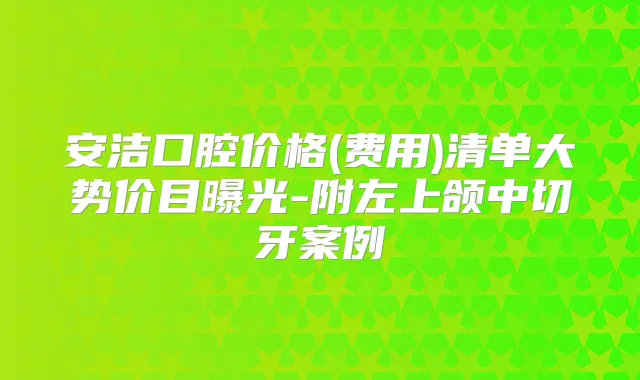 安洁口腔价格(费用)清单大势价目曝光-附左上颌中切牙案例