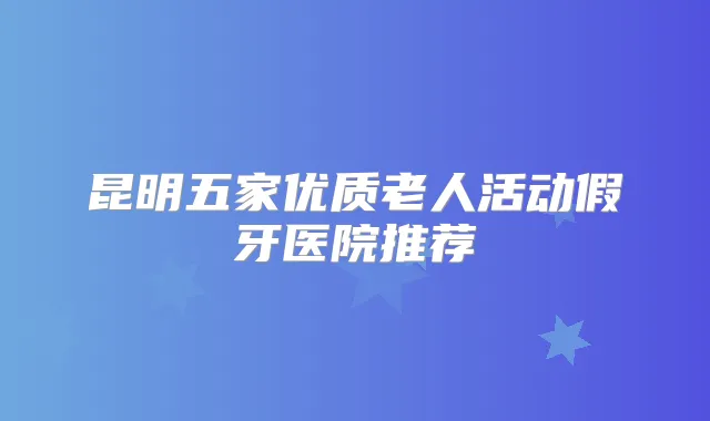 昆明五家优质老人活动假牙医院推荐