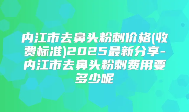 内江市去鼻头粉刺价格(收费标准)2025新分享-内江市去鼻头粉刺费用要多少呢