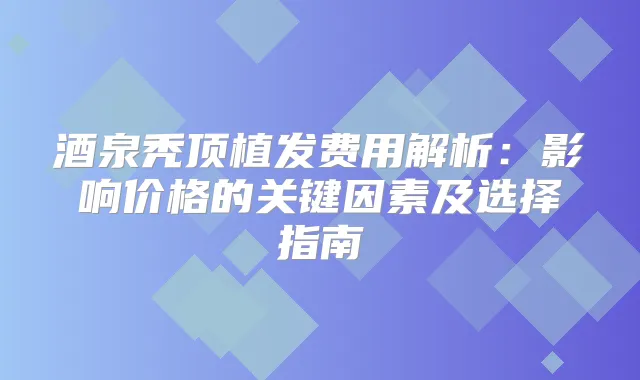 酒泉秃顶植发费用解析：影响价格的关键因素及选择指南