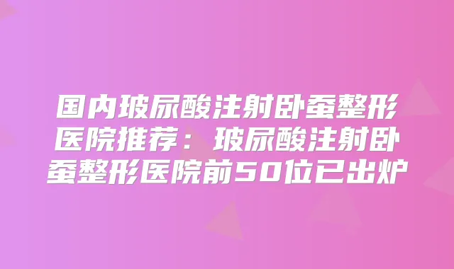 国内玻尿酸注射卧蚕整形医院推荐：玻尿酸注射卧蚕整形医院前50位已出炉