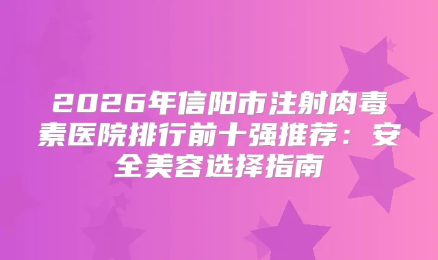 2026年信阳市注射医院排行前十强推荐：安全美容选择指南