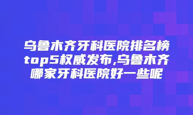 乌鲁木齐牙科医院排名榜top5发布,乌鲁木齐哪家牙科医院好一些呢