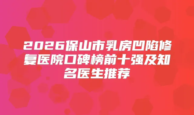 2026保山市乳房凹陷修复医院口碑榜前十强及知名医生推荐