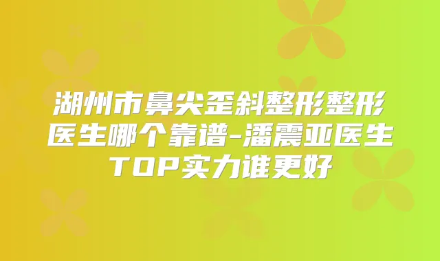 湖州市鼻尖歪斜整形整形医生哪个靠谱-潘震亚医生TOP实力谁更好