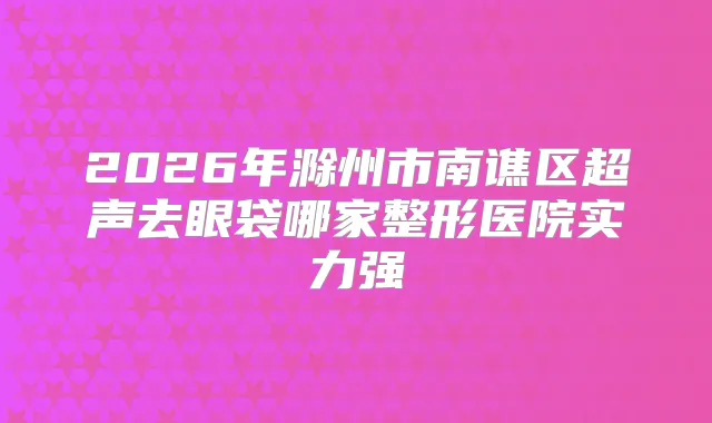 2026年滁州市南谯区超声去眼袋哪家整形医院实力强