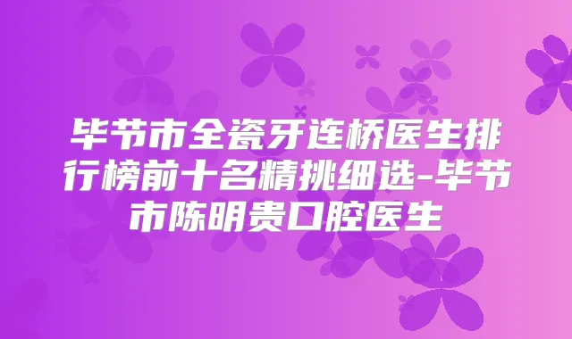 毕节市全瓷牙连桥医生排行榜前十名精挑细选-毕节市陈明贵口腔医生
