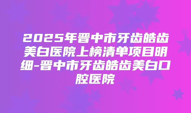 2025年晋中市牙齿皓齿美白医院上榜清单项目明细-晋中市牙齿皓齿美白口腔医院