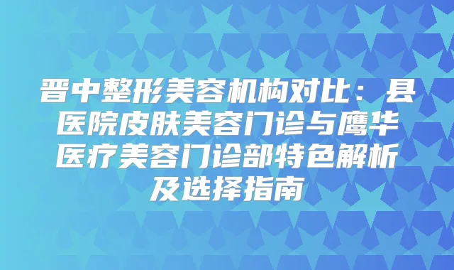 晋中整形美容机构对比：县医院皮肤美容门诊与鹰华医疗美容门诊部特色解析及选择指南