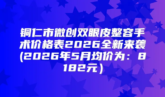 铜仁市微创双眼皮整容手术价格表2026全新来袭(2026年5月均价为:8182元)