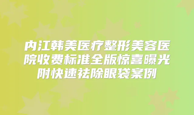 内江韩美医疗整形美容医院收费标准全版惊喜曝光附快速祛除眼袋案例