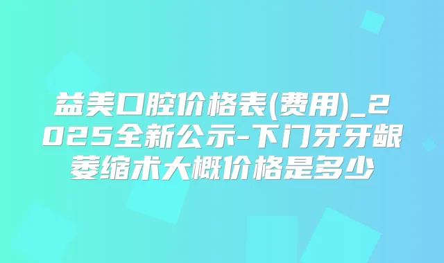 益美口腔价格表(费用)_2025全新公示-下门牙牙龈萎缩术大概价格是多少