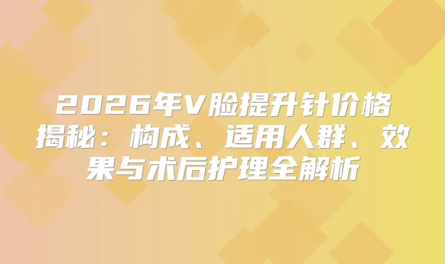 2026年V脸提升针价格揭秘：构成、适用人群、效果与术后护理全解析