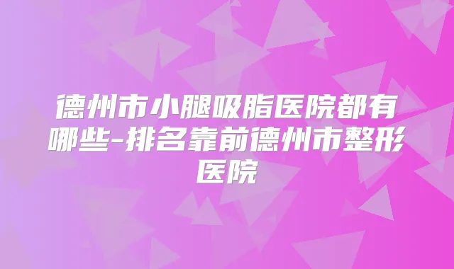 德州市小腿吸脂医院都有哪些-排名靠前德州市整形医院