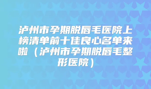 泸州市孕期脱唇毛医院上榜清单前十佳良心名单来啦（泸州市孕期脱唇毛整形医院）