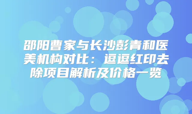 邵阳曹家与长沙彭青和医美机构对比:逗逗红印去除项目解析及价格一览
