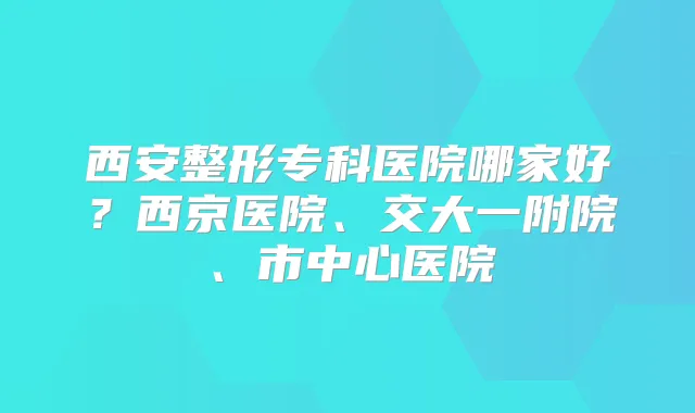 西安整形专科医院哪家好？西京医院、交大一附院、市中心医院