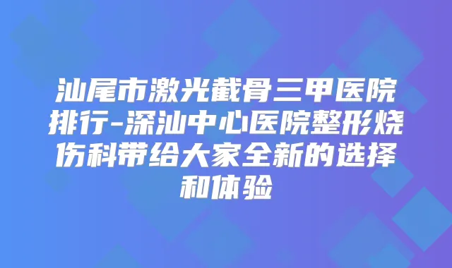 汕尾市激光截骨三甲医院排行-深汕中心医院整形烧伤科带给大家全新的选择和体验