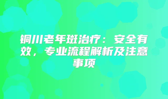 铜川老年斑：安全有效，专业流程解析及注意事项