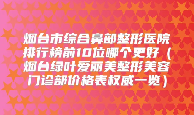 烟台市综合鼻部整形医院排行榜前10位哪个更好（烟台绿叶爱丽美整形美容门诊部价格表一览）