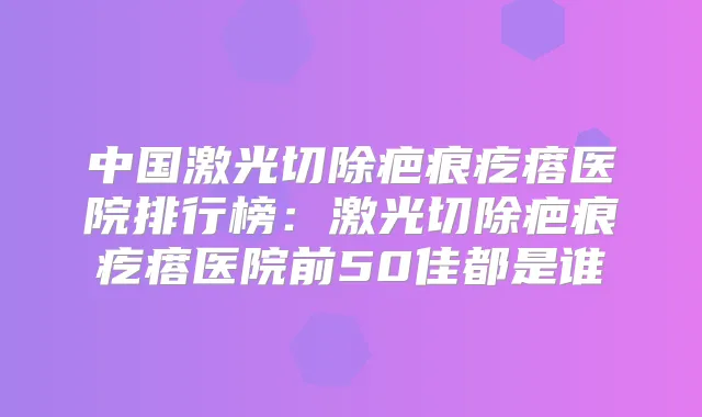 中国激光切除疤痕疙瘩医院排行榜：激光切除疤痕疙瘩医院前50佳都是谁