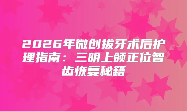 2026年微创拔牙术后护理指南：三明上颌正位智齿恢复秘籍
