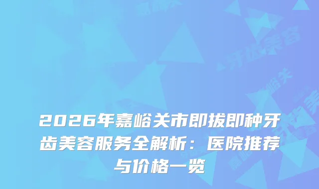 2026年嘉峪关市即拔即种牙齿美容服务全解析:医院推荐与价格一览