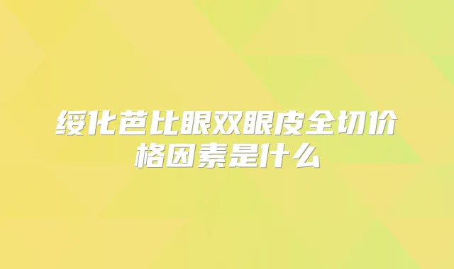 绥化芭比眼双眼皮全切价格因素是什么