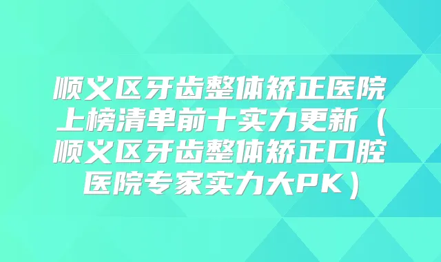 顺义区牙齿整体矫正医院上榜清单前十实力更新（顺义区牙齿整体矫正口腔医院专家实力大PK）