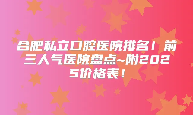 合肥私立口腔医院排名！前三人气医院盘点~附2025价格表！