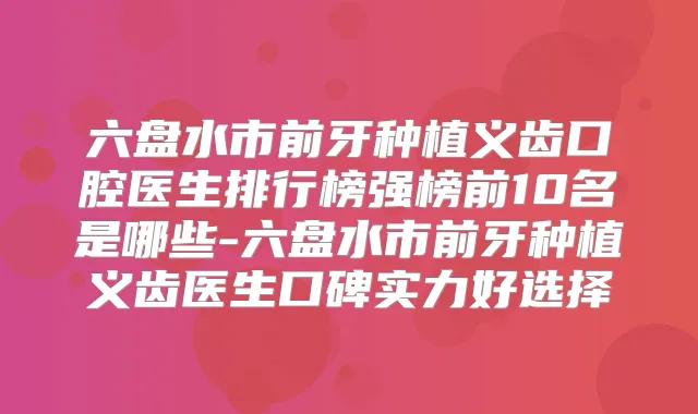 六盘水市前牙种植义齿口腔医生排行榜强榜前10名是哪些-六盘水市前牙种植义齿医生口碑实力好选择