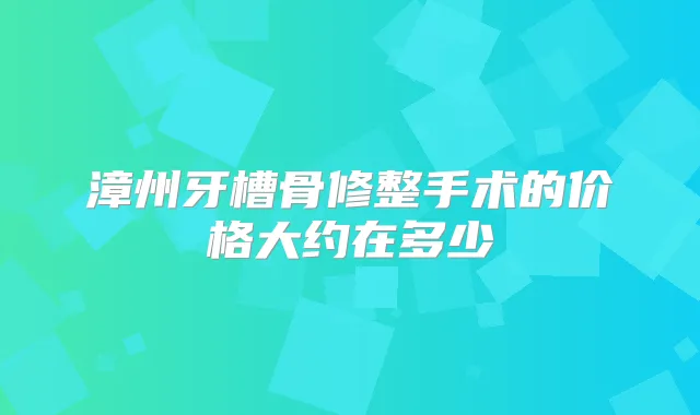 漳州牙槽骨修整手术的价格大约在多少