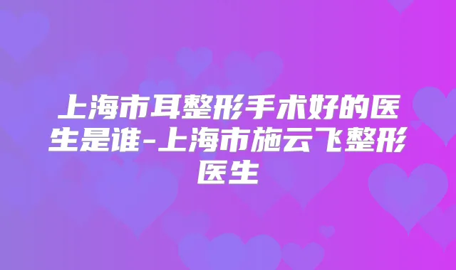 上海市耳整形手术好的医生是谁-上海市施云飞整形医生