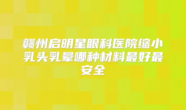 赣州启明星眼科医院缩小乳头乳晕哪种材料好安全