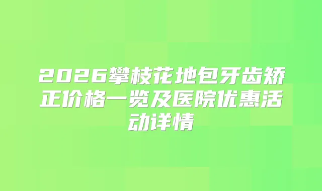 2026攀枝花地包牙齿矫正价格一览及医院优惠活动详情
