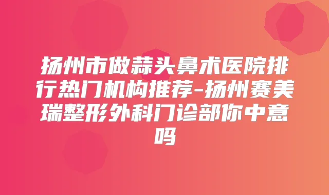 扬州市做蒜头鼻术医院排行热门机构推荐-扬州赛美瑞整形外科门诊部你中意吗