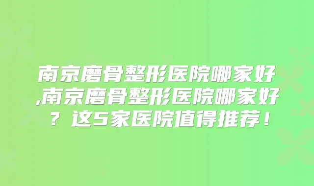 南京磨骨整形医院哪家好,南京磨骨整形医院哪家好？这5家医院值得推荐！