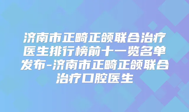 济南市正畸正颌联合医生排行榜前十一览名单发布-济南市正畸正颌联合口腔医生